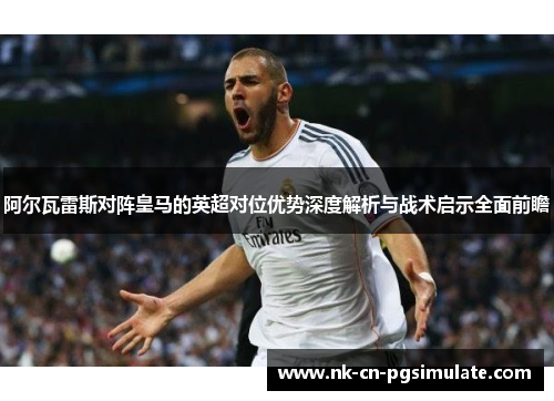 阿尔瓦雷斯对阵皇马的英超对位优势深度解析与战术启示全面前瞻