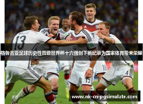 格鲁吉亚足球历史性晋级世界杯十六强创下新纪录为国家体育带来荣耀 格鲁吉亚足球历史性晋级世界杯十六强创下新纪录为国家体育带来荣耀