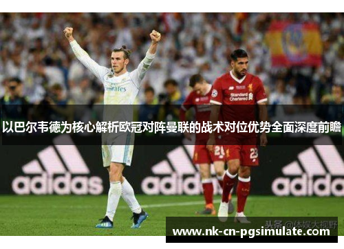 以巴尔韦德为核心解析欧冠对阵曼联的战术对位优势全面深度前瞻 以巴尔韦德为核心解析欧冠对阵曼联的战术对位优势全面深度前瞻